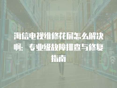 海信電視維修花屏怎么解決啊：專業(yè)級故障排查與修復(fù)指南