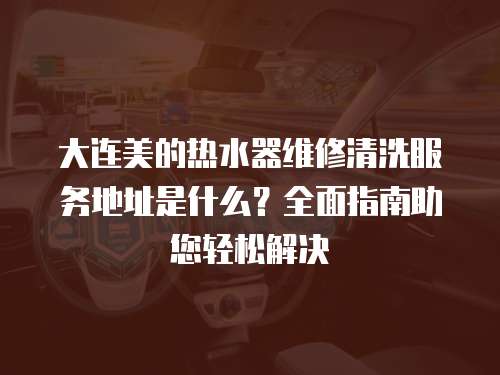 大連美的熱水器維修清洗服務地址是什么？全面指南助您輕松解決