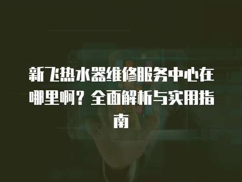 新飛熱水器維修服務(wù)中心在哪里啊？全面解析與實用指南