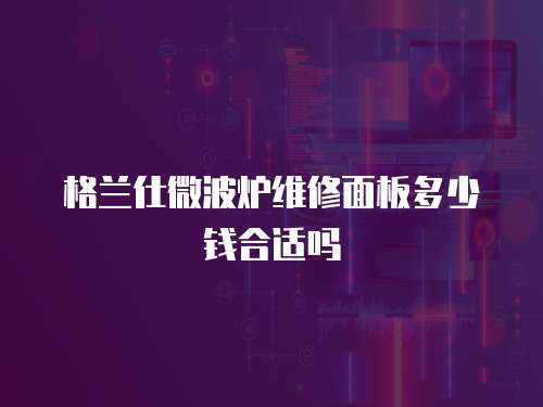 格蘭仕微波爐維修面板多少錢合適嗎