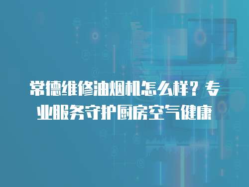 常德維修油煙機(jī)怎么樣？專業(yè)服務(wù)守護(hù)廚房空氣健康