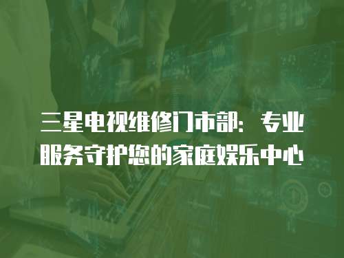 三星電視維修門市部：專業(yè)服務(wù)守護(hù)您的家庭娛樂(lè)中心