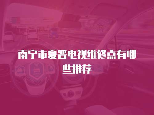 南寧市夏普電視維修點(diǎn)有哪些推薦