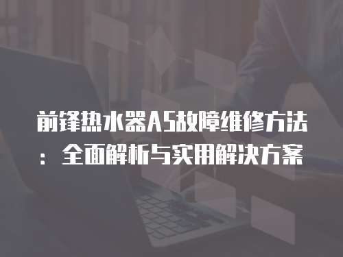 前鋒熱水器A5故障維修方法：全面解析與實(shí)用解決方案