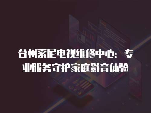臺(tái)州索尼電視維修中心：專業(yè)服務(wù)守護(hù)家庭影音體驗(yàn)