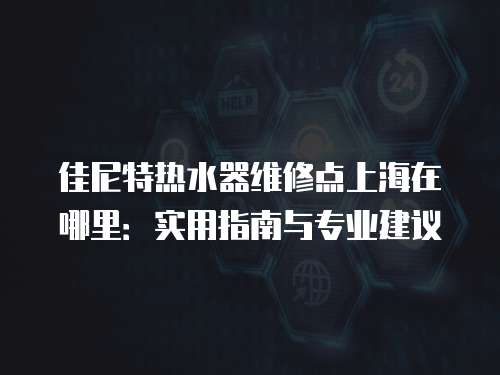 佳尼特熱水器維修點上海在哪里：實用指南與專業建議