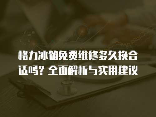 格力冰箱免費維修多久換合適嗎？全面解析與實用建議