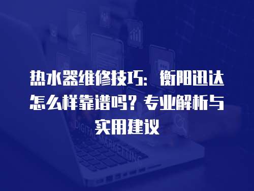 熱水器維修技巧：衡陽迅達怎么樣靠譜嗎？專業解析與實用建議