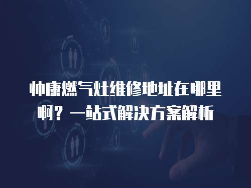 帥康燃氣灶維修地址在哪里啊？一站式解決方案解析