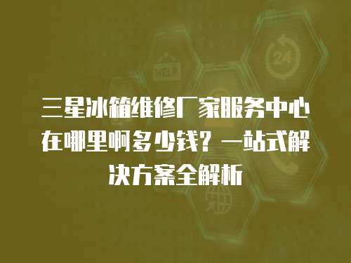 三星冰箱維修廠家服務中心在哪里啊多少錢？一站式解決方案全解析