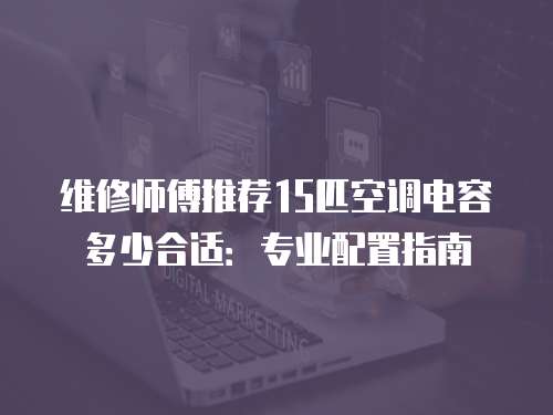 維修師傅推薦15匹空調(diào)電容多少合適：專(zhuān)業(yè)配置指南