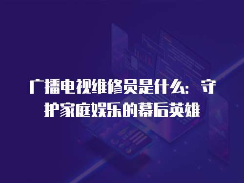 廣播電視維修員是什么：守護家庭娛樂的幕后英雄