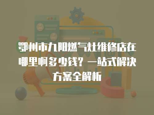 鄂州市九陽燃氣灶維修店在哪里啊多少錢？一站式解決方案全解析