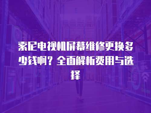 索尼電視機屏幕維修更換多少錢啊？全面解析費用與選擇