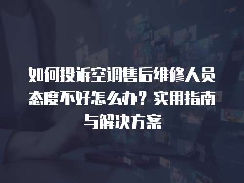 如何投訴空調(diào)售后維修人員態(tài)度不好怎么辦？實(shí)用指南與解決方案