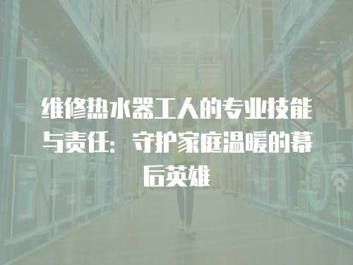 維修熱水器工人的專業(yè)技能與責(zé)任：守護家庭溫暖的幕后英雄