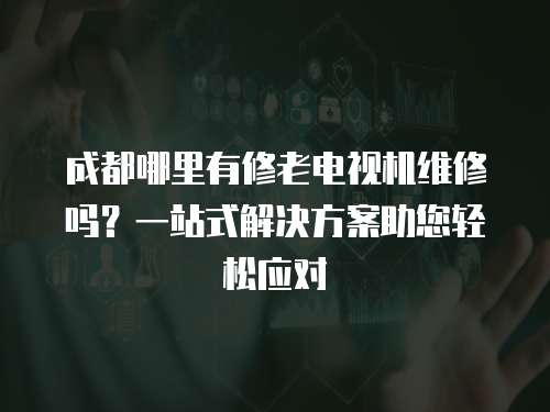 成都哪里有修老電視機維修嗎？一站式解決方案助您輕松應對