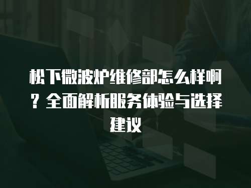 松下微波爐維修部怎么樣啊？全面解析服務體驗與選擇建議