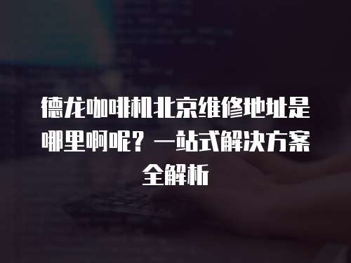 德龍咖啡機(jī)北京維修地址是哪里啊呢？一站式解決方案全解析