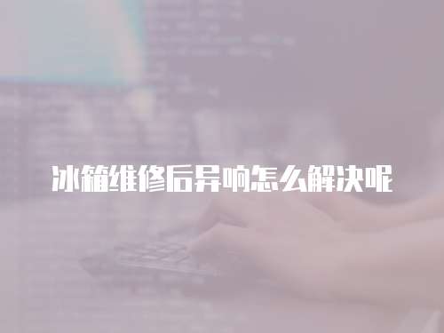 冰箱維修后異響怎么解決呢