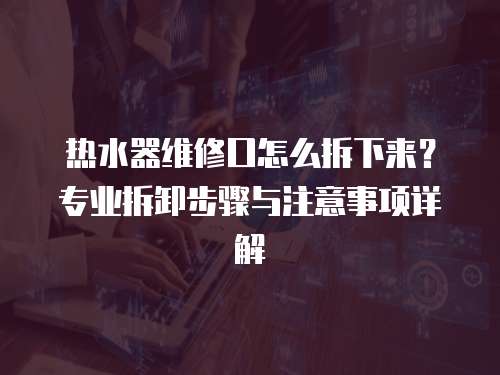 熱水器維修口怎么拆下來？專業拆卸步驟與注意事項詳解