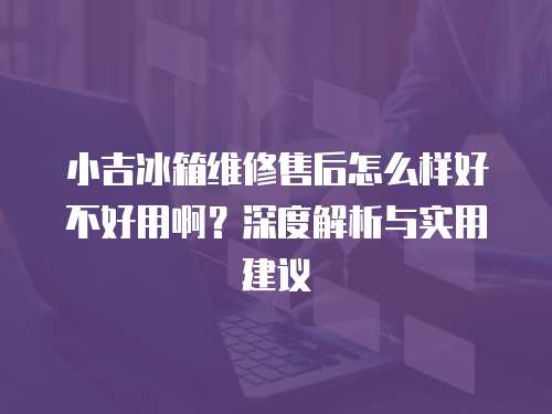 小吉冰箱維修售后怎么樣好不好用啊？深度解析與實用建議