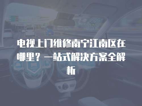 電視上門維修南寧江南區在哪里？一站式解決方案全解析