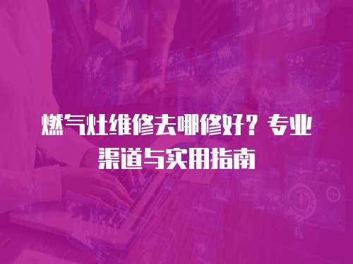 燃氣灶維修去哪修好？專業渠道與實用指南
