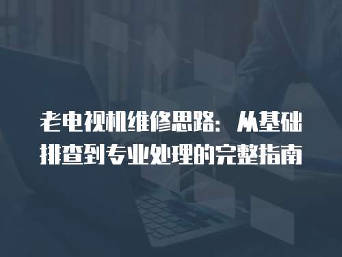 老電視機維修思路：從基礎排查到專業處理的完整指南