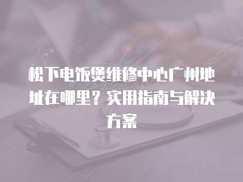 松下電飯煲維修中心廣州地址在哪里？實用指南與解決方案