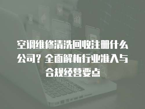 空調(diào)維修清洗回收注冊什么公司？全面解析行業(yè)準(zhǔn)入與合規(guī)經(jīng)營要點(diǎn)