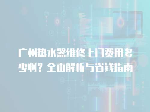 廣州熱水器維修上門費用多少啊？全面解析與省錢指南
