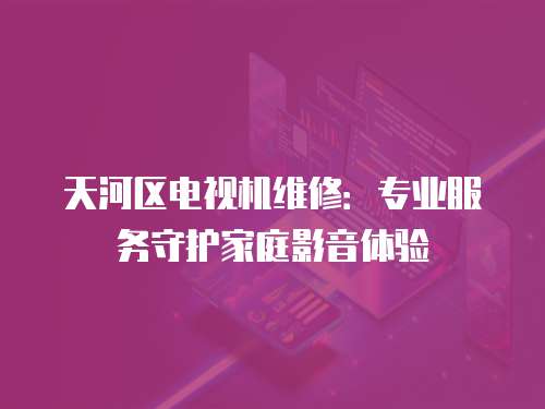 天河區電視機維修：專業服務守護家庭影音體驗