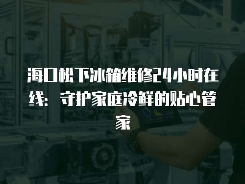 海口松下冰箱維修24小時在線：守護家庭冷鮮的貼心管家