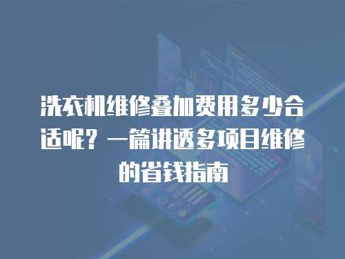 洗衣機維修疊加費用多少合適呢？一篇講透多項目維修的省錢指南