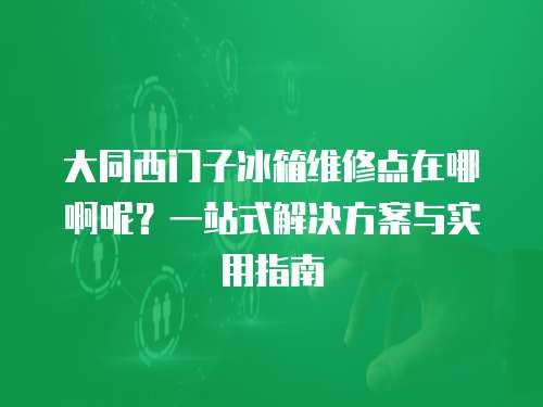 大同西門子冰箱維修點在哪啊呢？一站式解決方案與實用指南