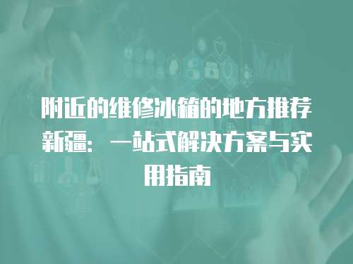 附近的維修冰箱的地方推薦新疆：一站式解決方案與實用指南