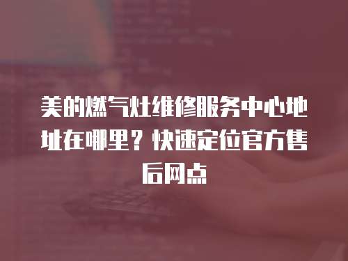 美的燃氣灶維修服務中心地址在哪里？快速定位官方售后網點