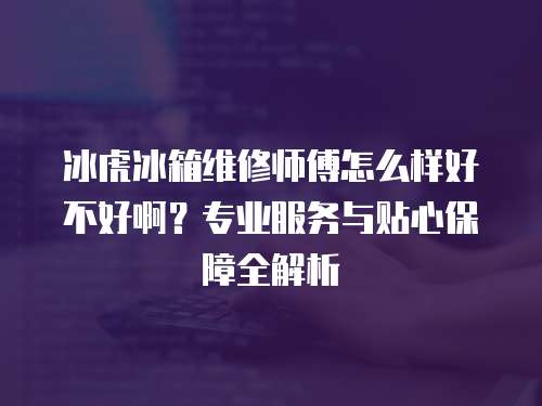 冰虎冰箱維修師傅怎么樣好不好啊？專業服務與貼心保障全解析