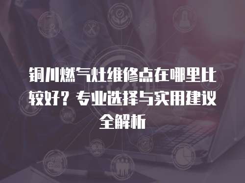 銅川燃氣灶維修點在哪里比較好？專業選擇與實用建議全解析