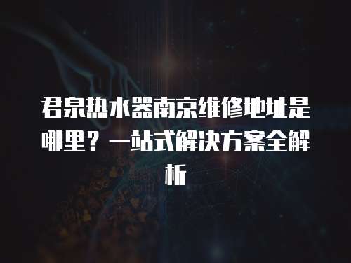 君泉熱水器南京維修地址是哪里？一站式解決方案全解析