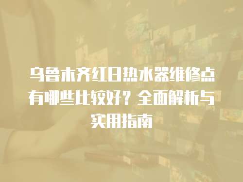 烏魯木齊紅日熱水器維修點有哪些比較好？全面解析與實用指南