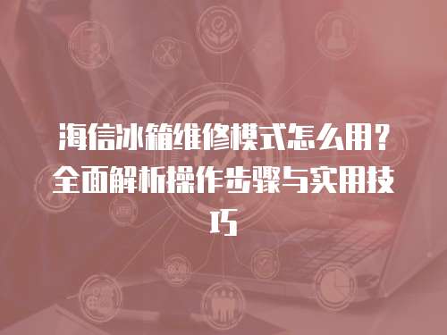 海信冰箱維修模式怎么用？全面解析操作步驟與實用技巧