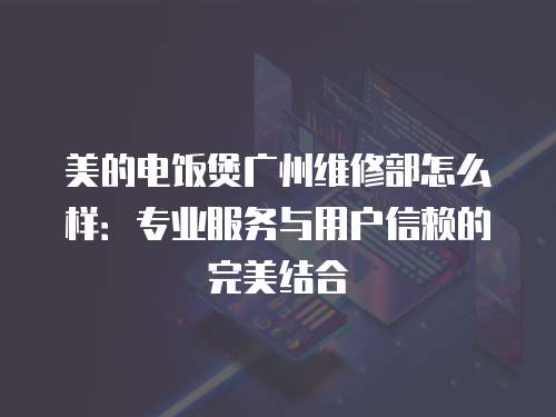 美的電飯煲廣州維修部怎么樣：專(zhuān)業(yè)服務(wù)與用戶(hù)信賴(lài)的完美結(jié)合