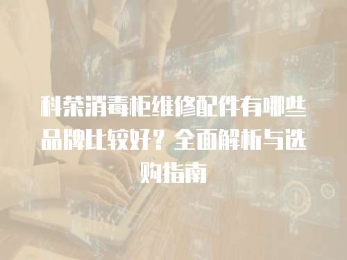 科榮消毒柜維修配件有哪些品牌比較好？全面解析與選購指南