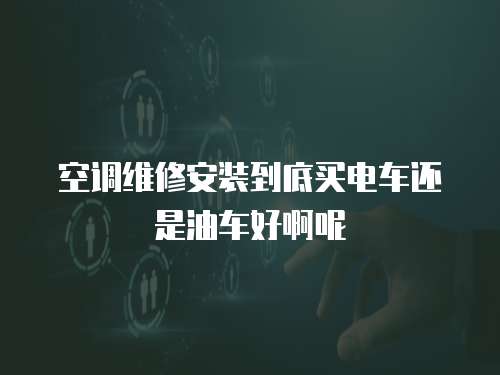空調(diào)維修安裝到底買電車還是油車好啊呢