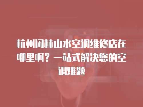 杭州閑林山水空調維修店在哪里啊？一站式解決您的空調難題