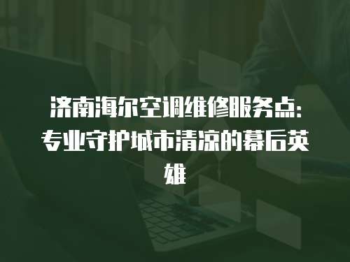 濟南海爾空調維修服務點：專業守護城市清涼的幕后英雄