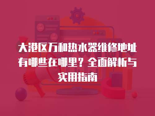 大港區(qū)萬和熱水器維修地址有哪些在哪里？全面解析與實(shí)用指南