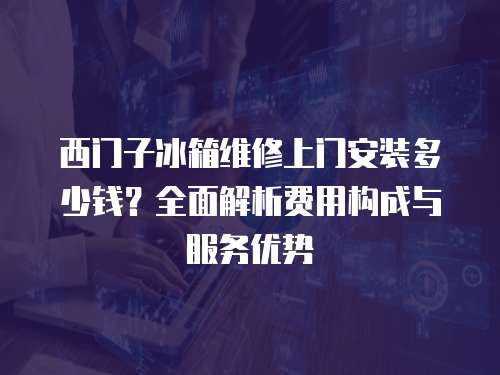 西門子冰箱維修上門安裝多少錢？全面解析費用構成與服務優勢